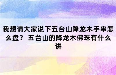 我想请大家说下五台山降龙木手串怎么盘？ 五台山的降龙木佛珠有什么讲